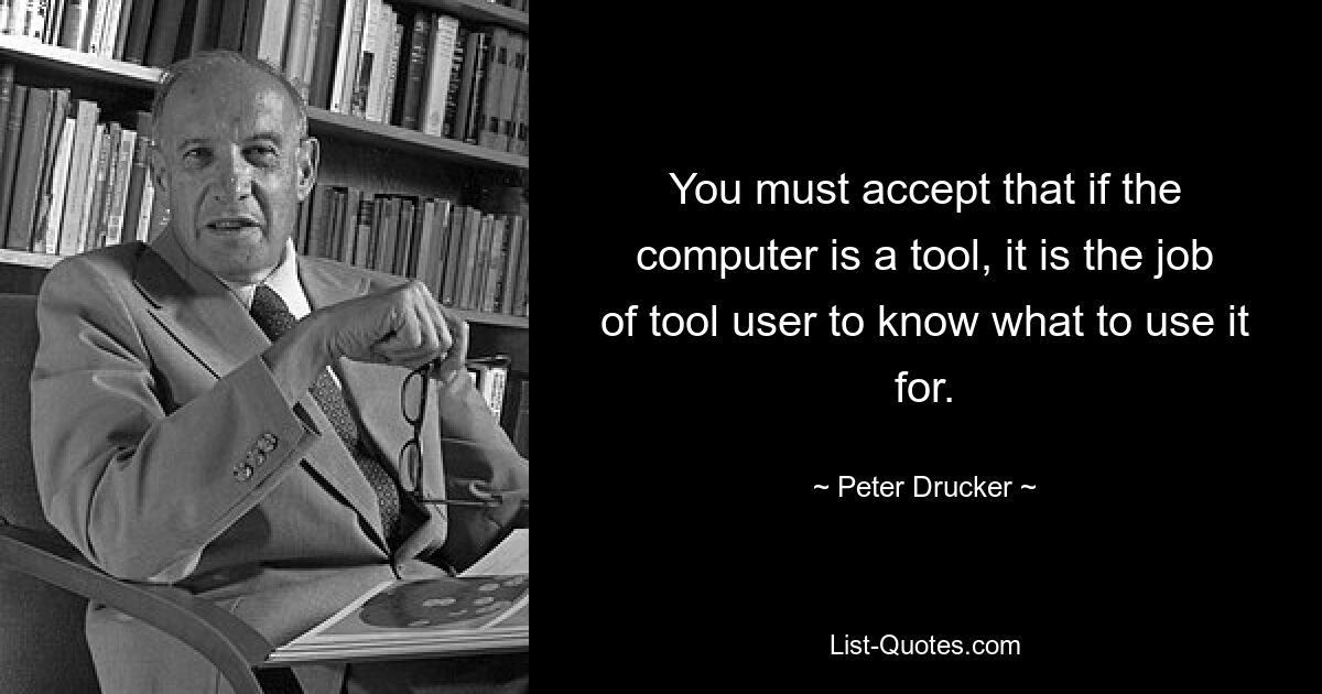 You must accept that if the computer is a tool, it is the job of tool user to know what to use it for. — © Peter Drucker