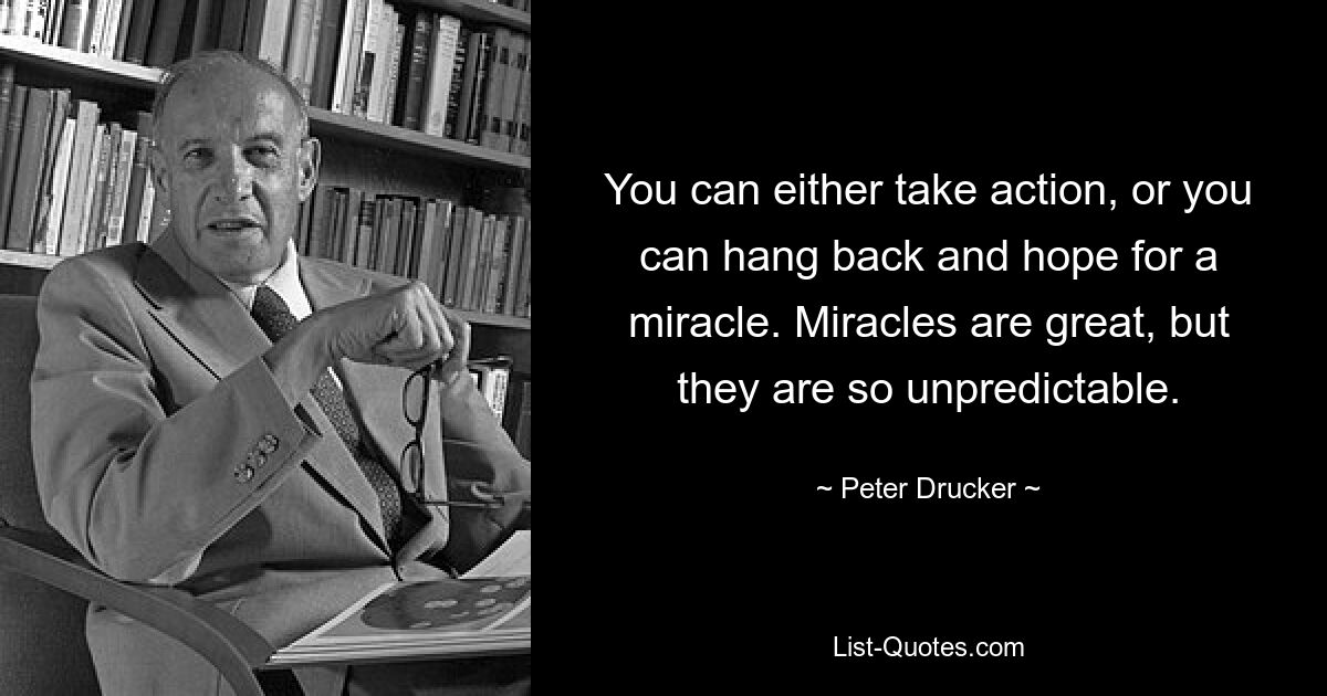 You can either take action, or you can hang back and hope for a miracle. Miracles are great, but they are so unpredictable. — © Peter Drucker