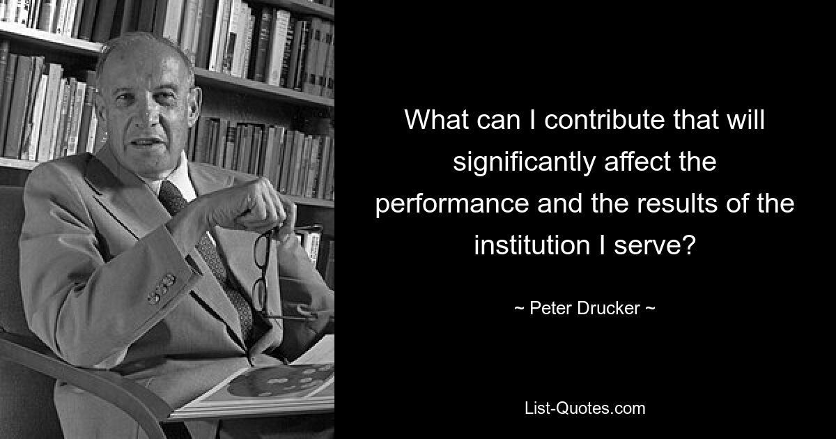 What can I contribute that will significantly affect the performance and the results of the institution I serve? — © Peter Drucker