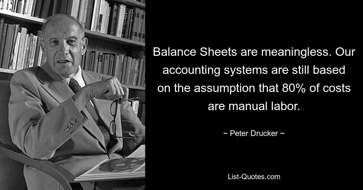 Balance Sheets are meaningless. Our accounting systems are still based on the assumption that 80% of costs are manual labor. — © Peter Drucker