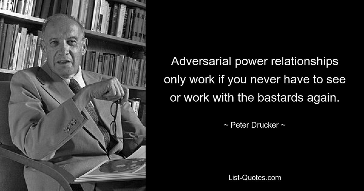 Adversarial power relationships only work if you never have to see or work with the bastards again. — © Peter Drucker