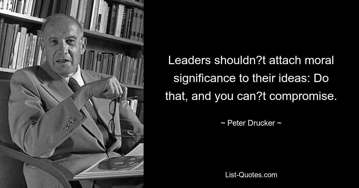 Leaders shouldn?t attach moral significance to their ideas: Do that, and you can?t compromise. — © Peter Drucker