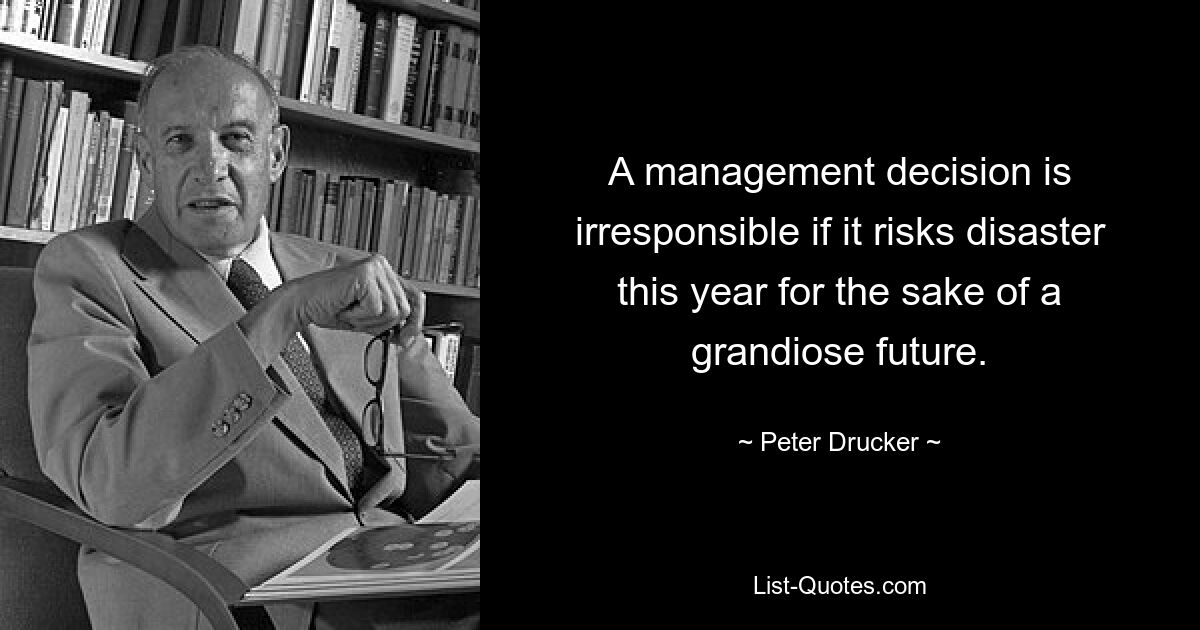 A management decision is irresponsible if it risks disaster this year for the sake of a grandiose future. — © Peter Drucker