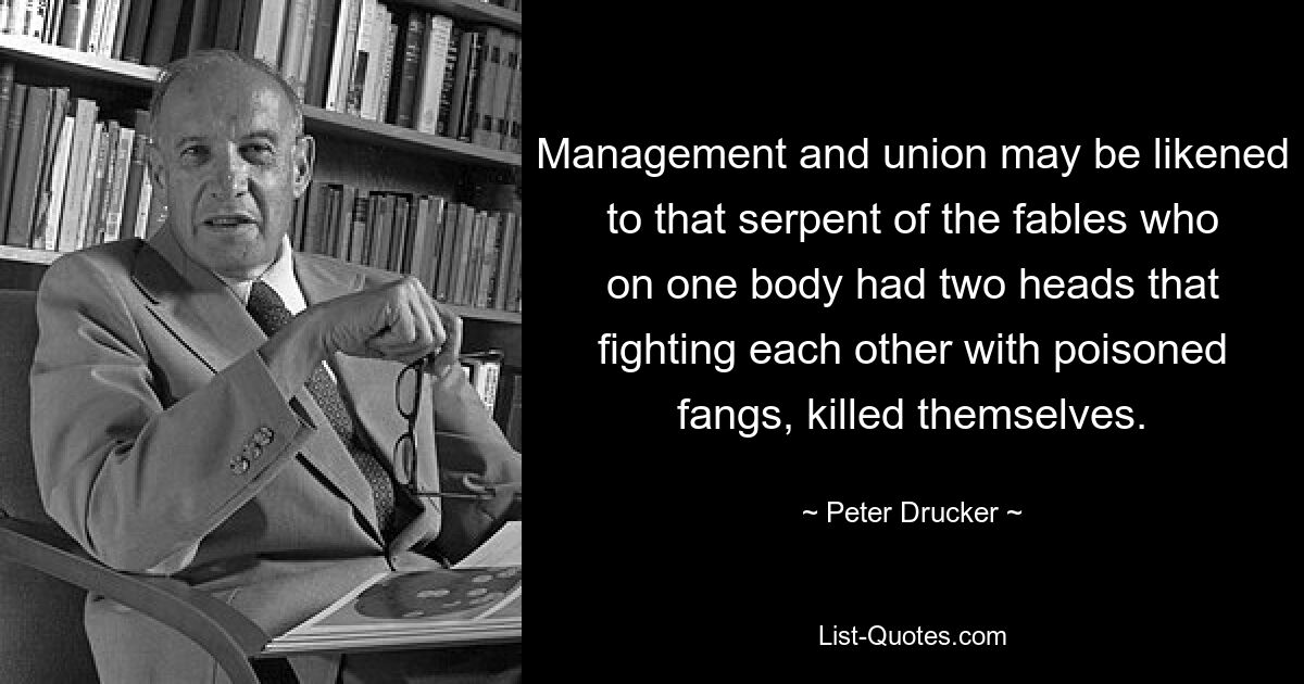 Management and union may be likened to that serpent of the fables who on one body had two heads that fighting each other with poisoned fangs, killed themselves. — © Peter Drucker