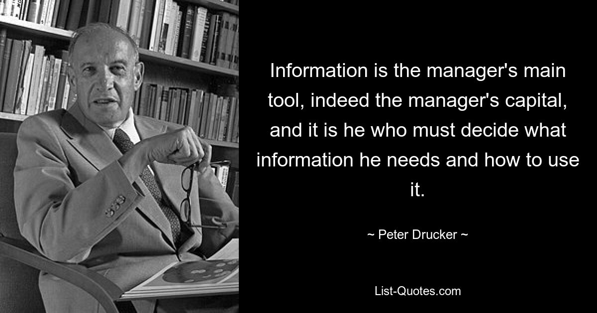 Information is the manager's main tool, indeed the manager's capital, and it is he who must decide what information he needs and how to use it. — © Peter Drucker