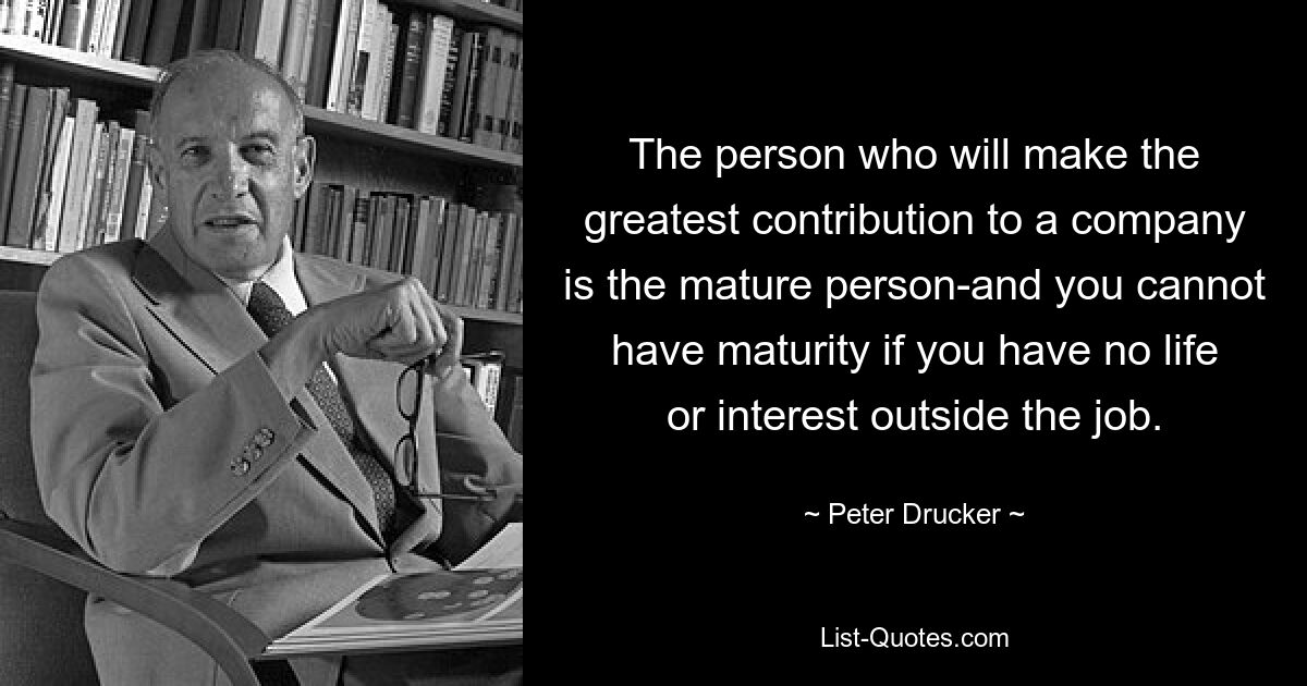 The person who will make the greatest contribution to a company is the mature person-and you cannot have maturity if you have no life or interest outside the job. — © Peter Drucker