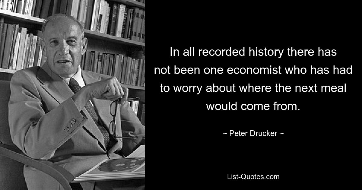 In all recorded history there has not been one economist who has had to worry about where the next meal would come from. — © Peter Drucker