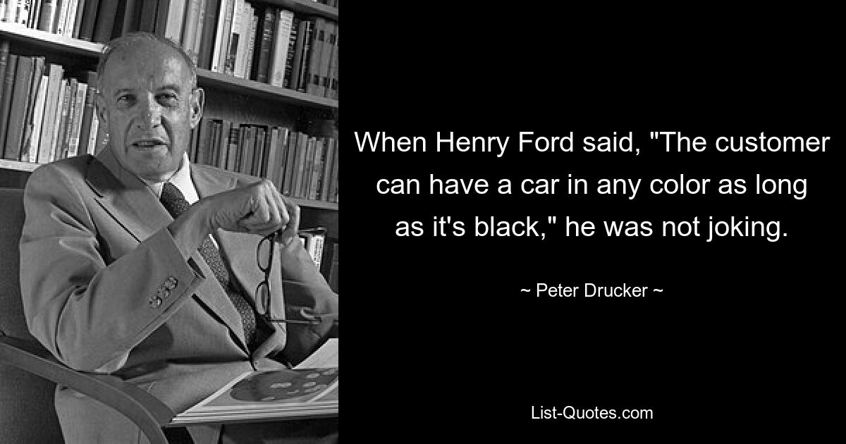 When Henry Ford said, "The customer can have a car in any color as long as it's black," he was not joking. — © Peter Drucker