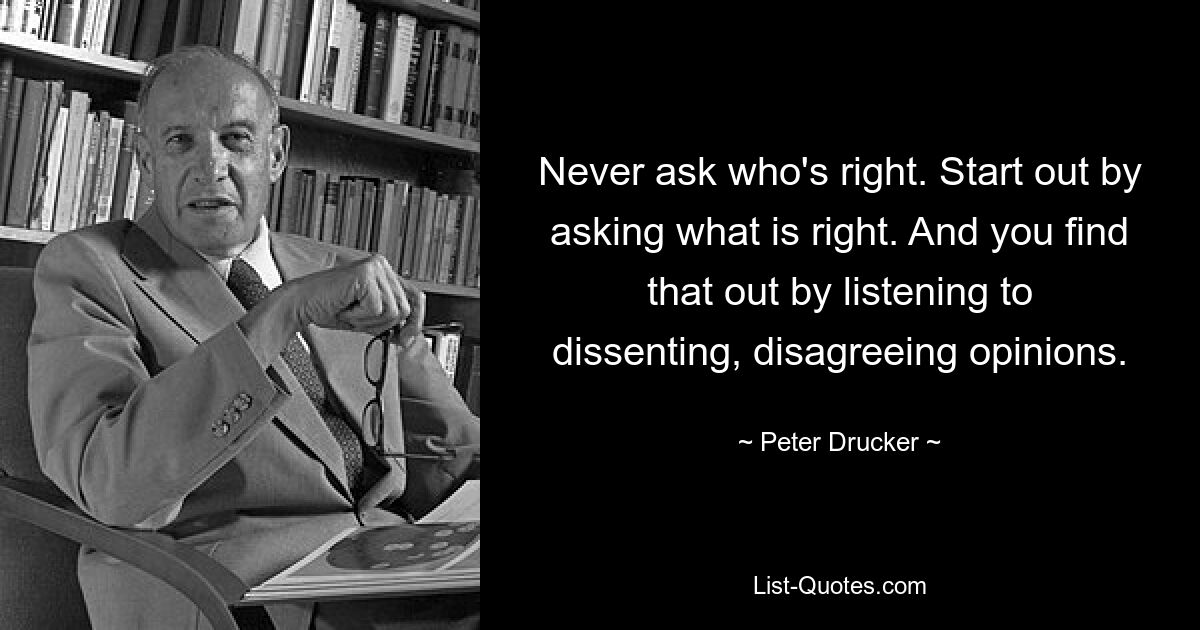 Never ask who's right. Start out by asking what is right. And you find that out by listening to dissenting, disagreeing opinions. — © Peter Drucker