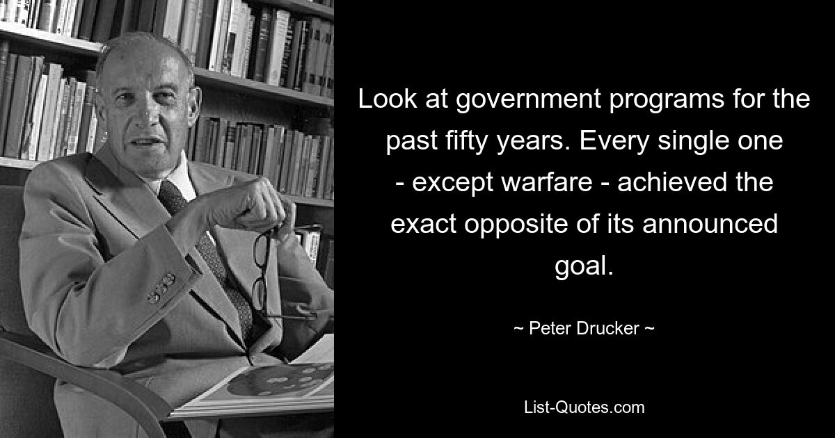 Look at government programs for the past fifty years. Every single one - except warfare - achieved the exact opposite of its announced goal. — © Peter Drucker