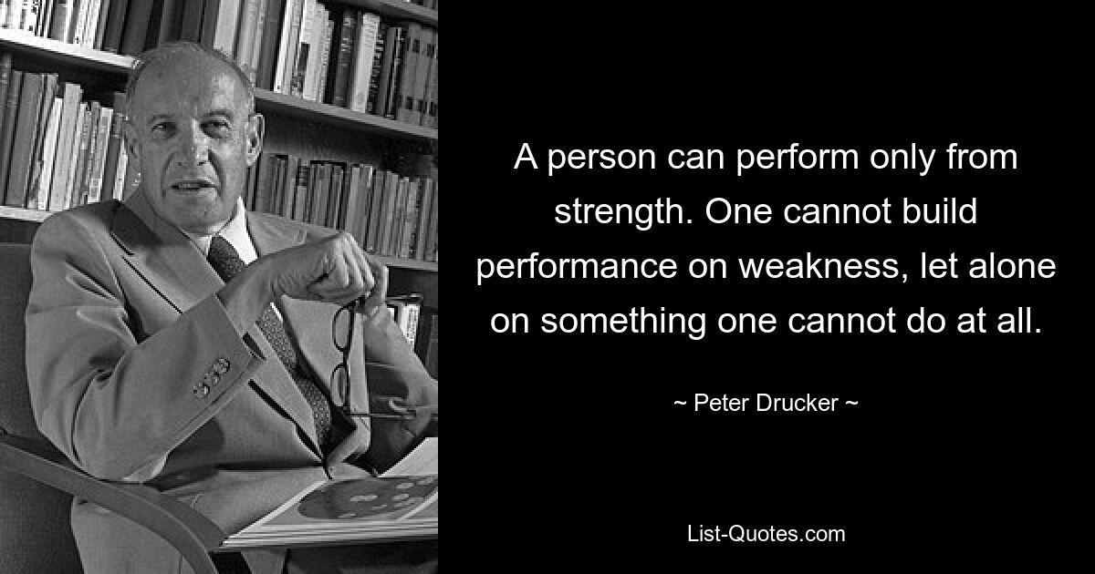 A person can perform only from strength. One cannot build performance on weakness, let alone on something one cannot do at all. — © Peter Drucker