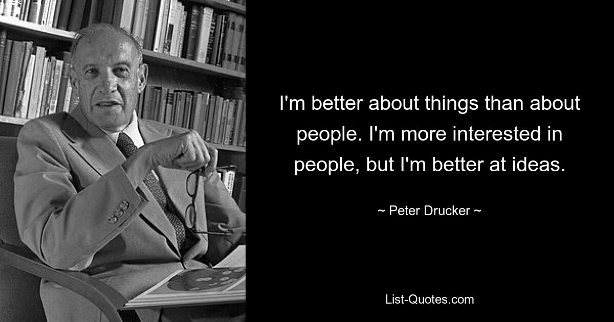 I'm better about things than about people. I'm more interested in people, but I'm better at ideas. — © Peter Drucker