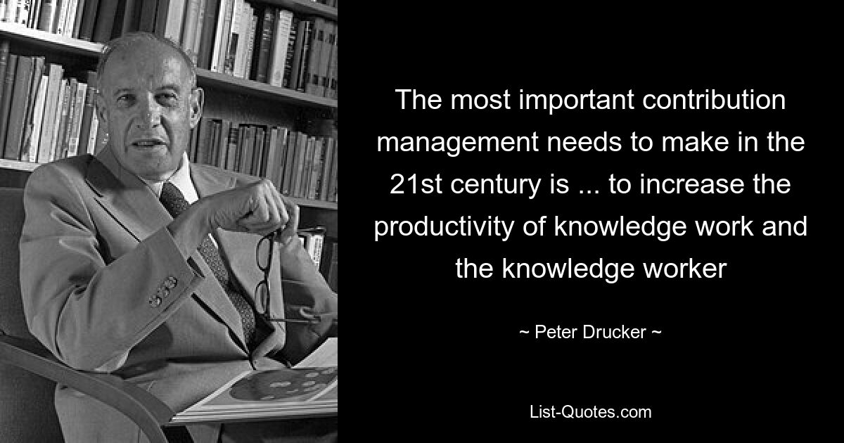 The most important contribution management needs to make in the 21st century is ... to increase the productivity of knowledge work and the knowledge worker — © Peter Drucker