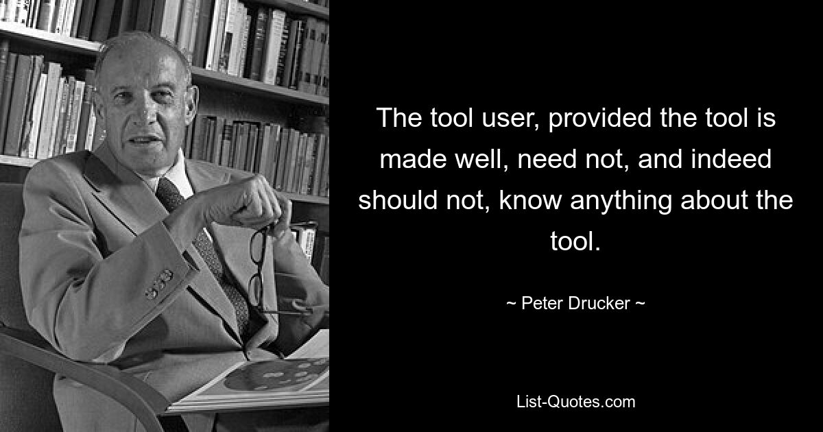 The tool user, provided the tool is made well, need not, and indeed should not, know anything about the tool. — © Peter Drucker