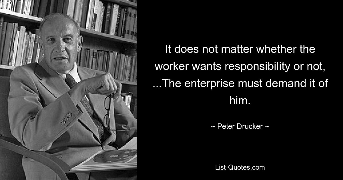 It does not matter whether the worker wants responsibility or not, ...The enterprise must demand it of him. — © Peter Drucker