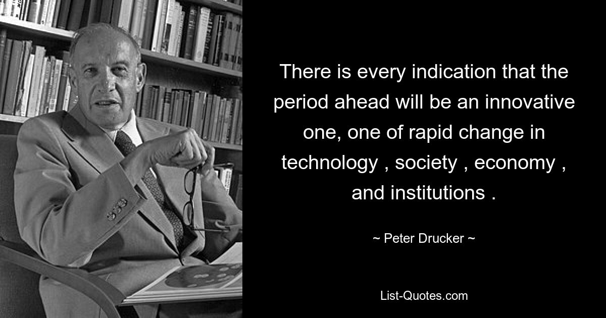 There is every indication that the period ahead will be an innovative one, one of rapid change in technology , society , economy , and institutions . — © Peter Drucker