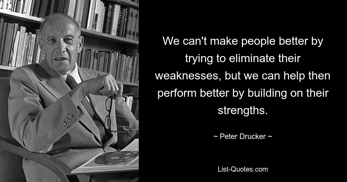 We can't make people better by trying to eliminate their weaknesses, but we can help then perform better by building on their strengths. — © Peter Drucker