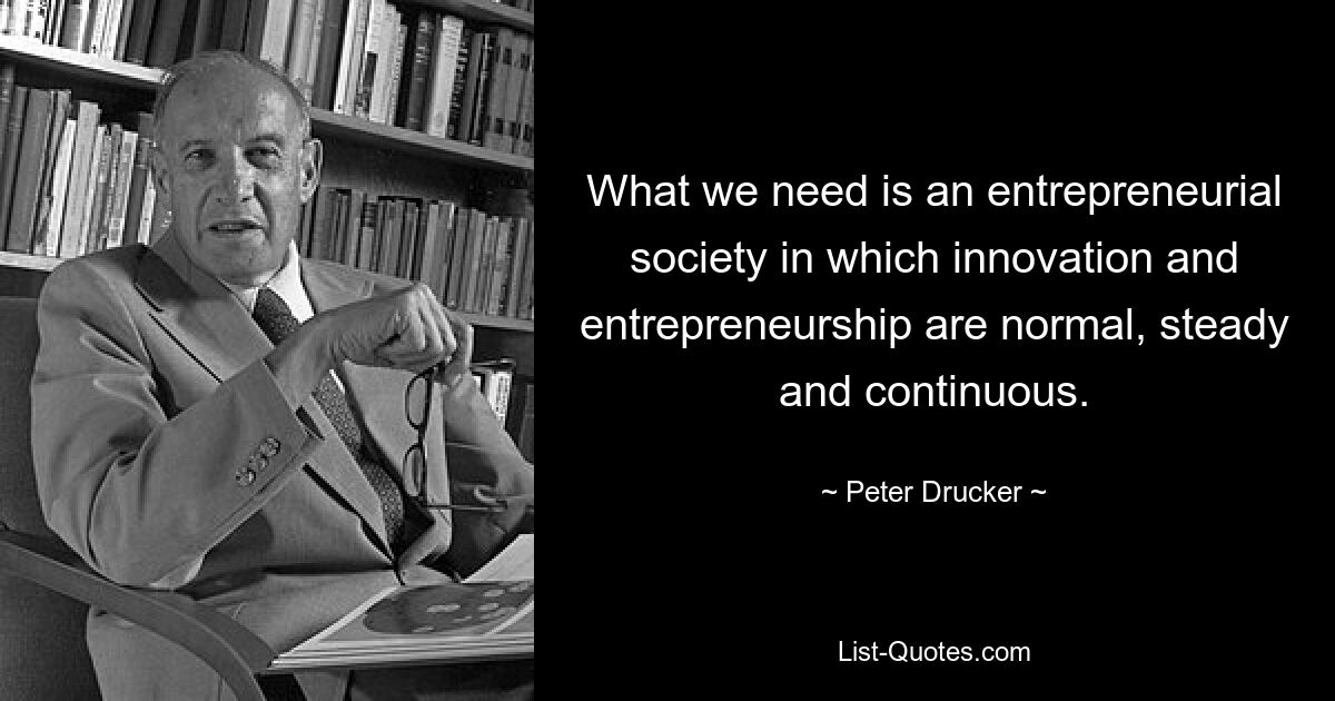 What we need is an entrepreneurial society in which innovation and entrepreneurship are normal, steady and continuous. — © Peter Drucker