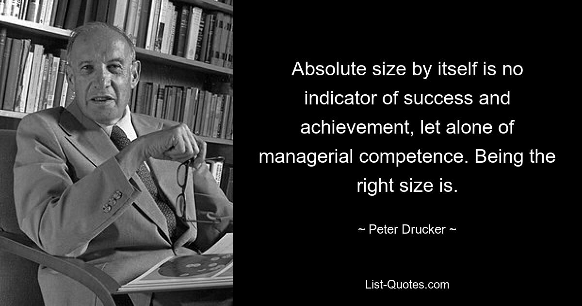 Absolute size by itself is no indicator of success and achievement, let alone of managerial competence. Being the right size is. — © Peter Drucker