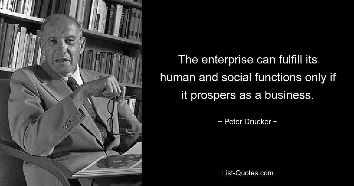 The enterprise can fulfill its human and social functions only if it prospers as a business. — © Peter Drucker