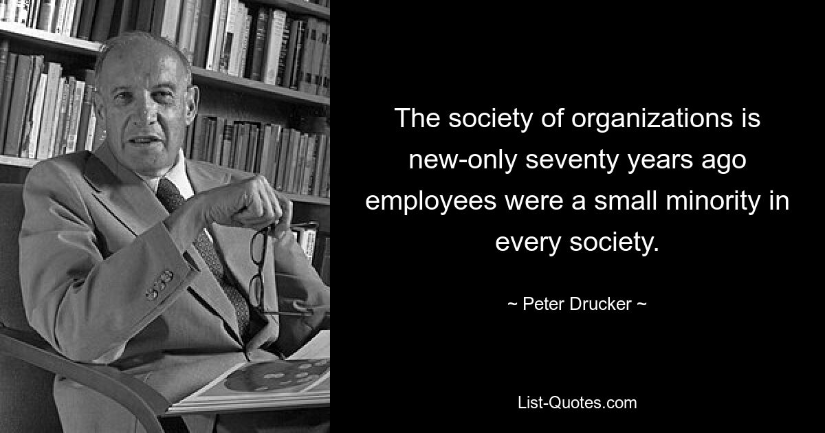 The society of organizations is new-only seventy years ago employees were a small minority in every society. — © Peter Drucker