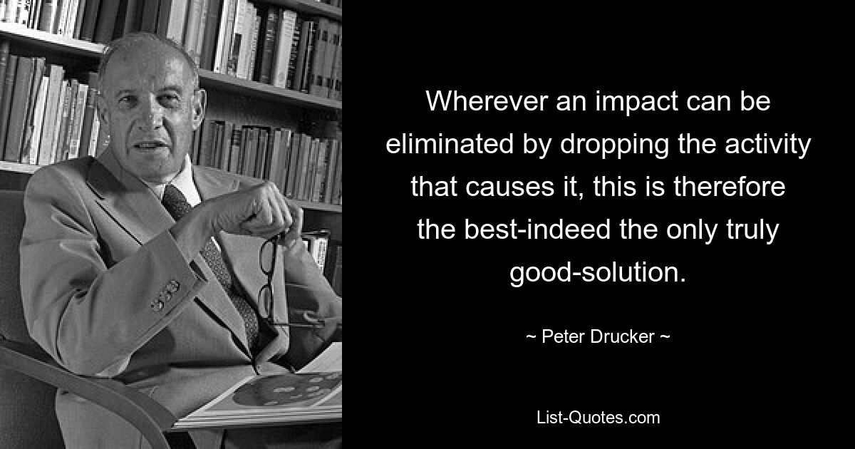 Wherever an impact can be eliminated by dropping the activity that causes it, this is therefore the best-indeed the only truly good-solution. — © Peter Drucker