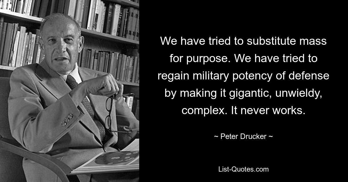 We have tried to substitute mass for purpose. We have tried to regain military potency of defense by making it gigantic, unwieldy, complex. It never works. — © Peter Drucker