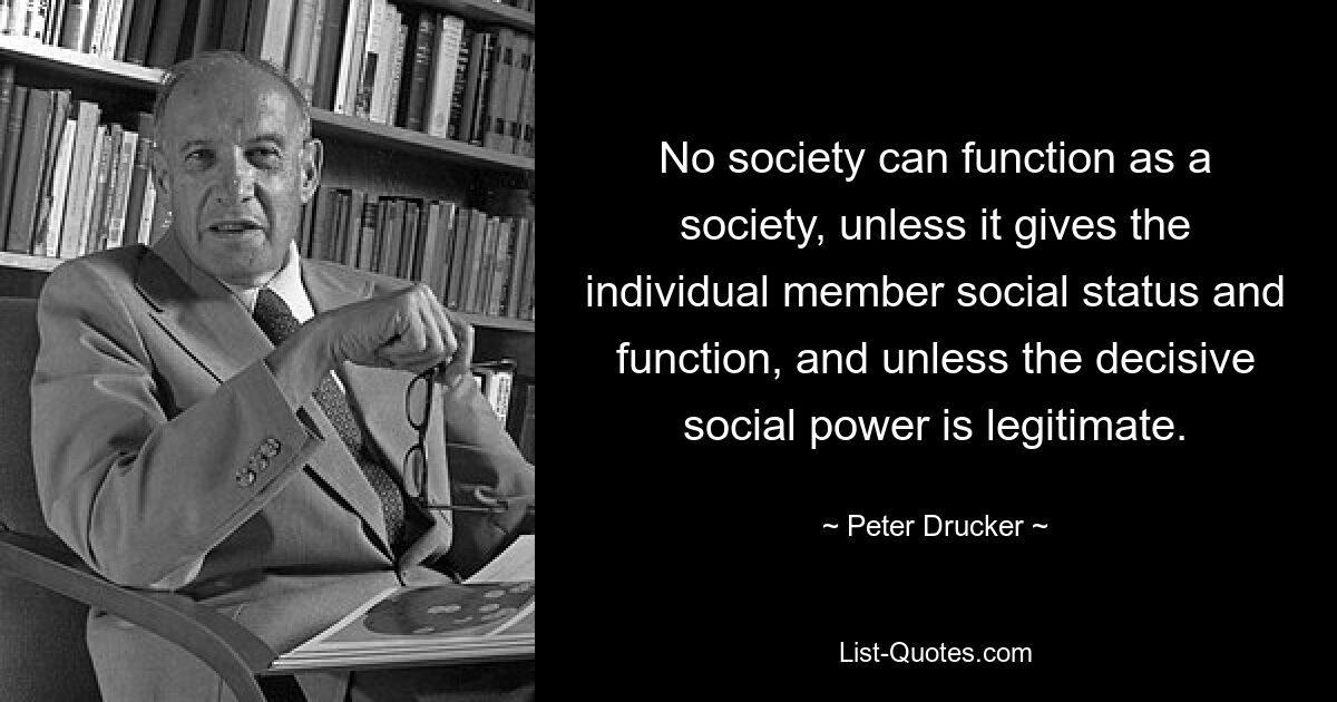 No society can function as a society, unless it gives the individual member social status and function, and unless the decisive social power is legitimate. — © Peter Drucker