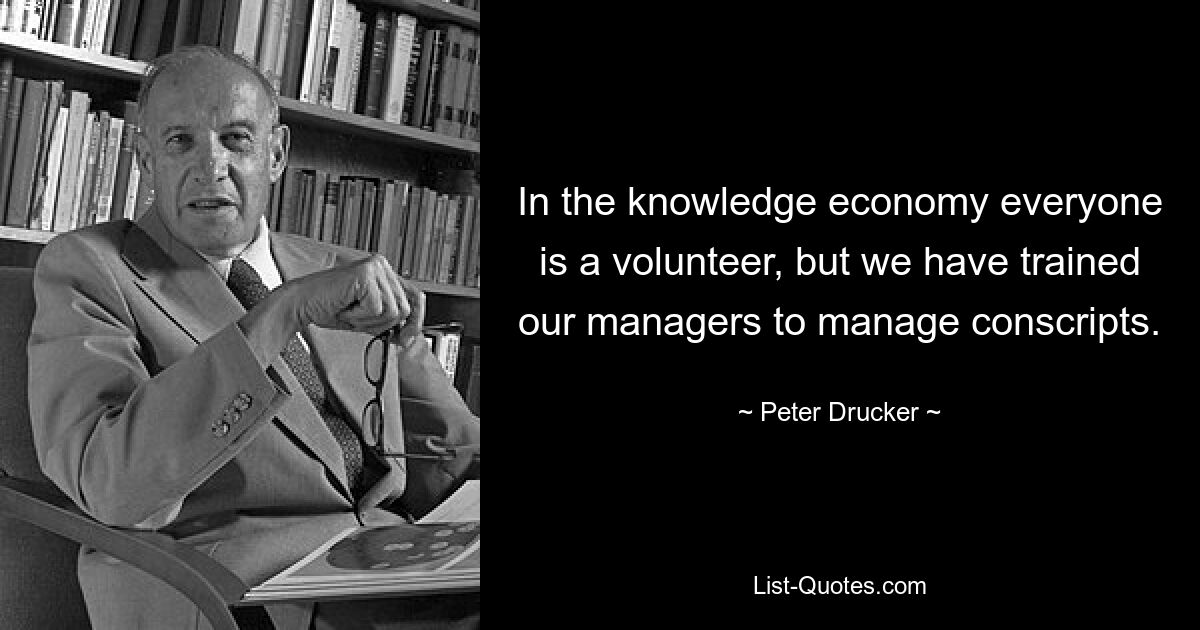 In the knowledge economy everyone is a volunteer, but we have trained our managers to manage conscripts. — © Peter Drucker