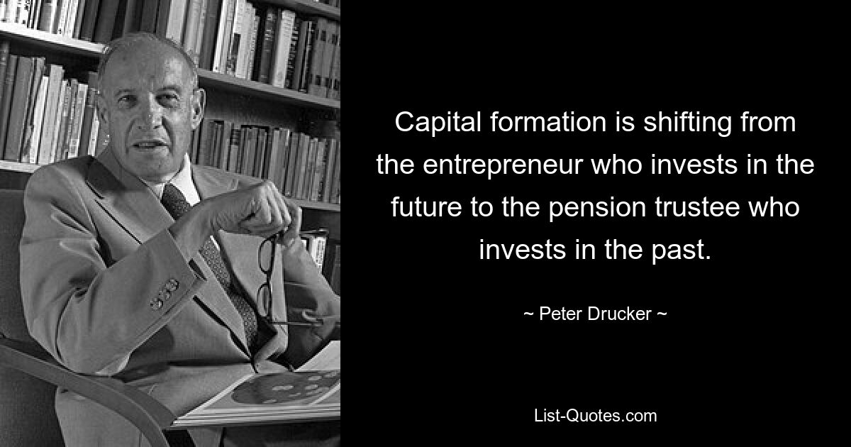 Capital formation is shifting from the entrepreneur who invests in the future to the pension trustee who invests in the past. — © Peter Drucker