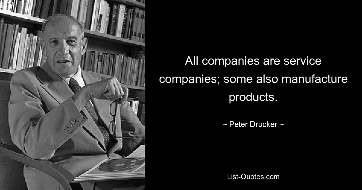 All companies are service companies; some also manufacture products. — © Peter Drucker