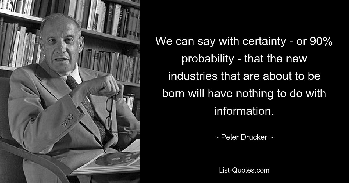 We can say with certainty - or 90% probability - that the new industries that are about to be born will have nothing to do with information. — © Peter Drucker