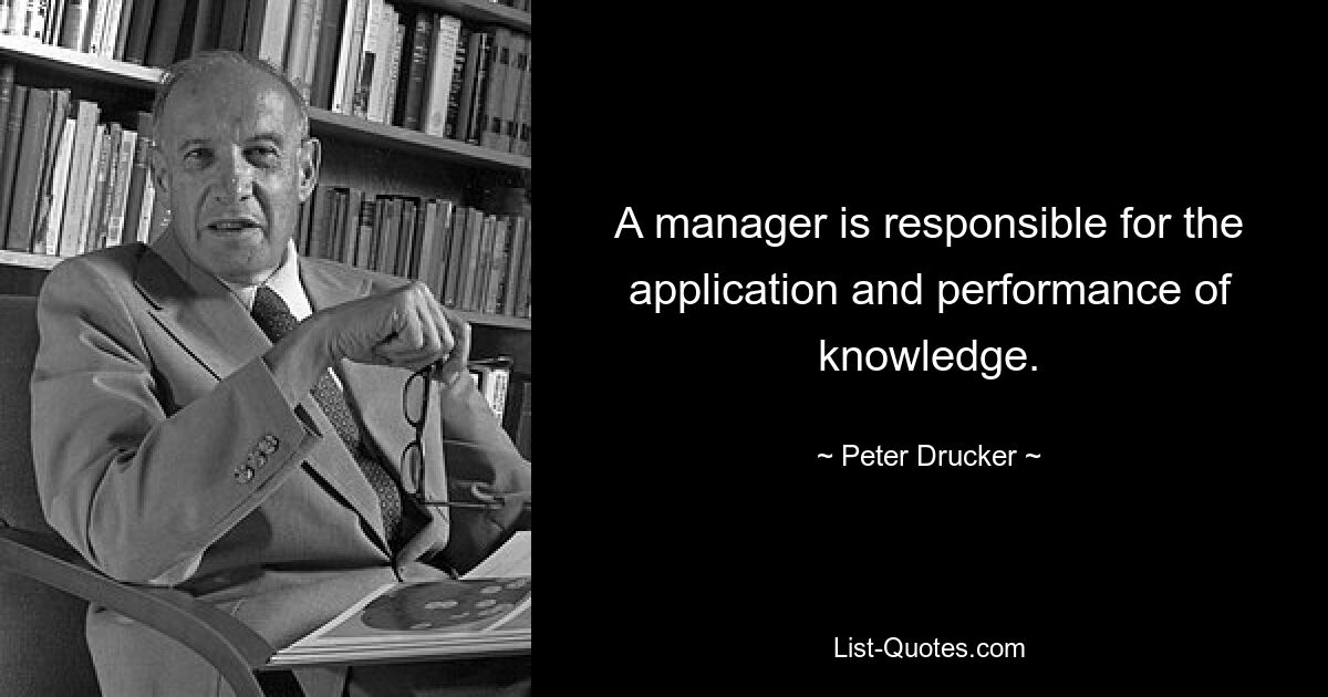 A manager is responsible for the application and performance of knowledge. — © Peter Drucker