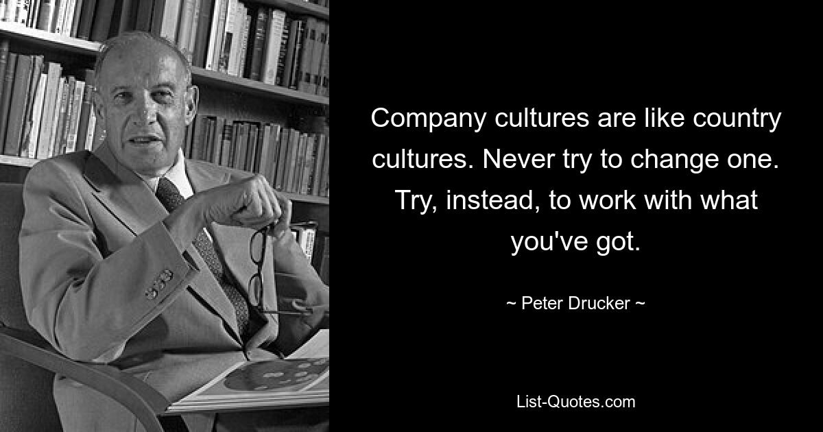 Company cultures are like country cultures. Never try to change one. Try, instead, to work with what you've got. — © Peter Drucker