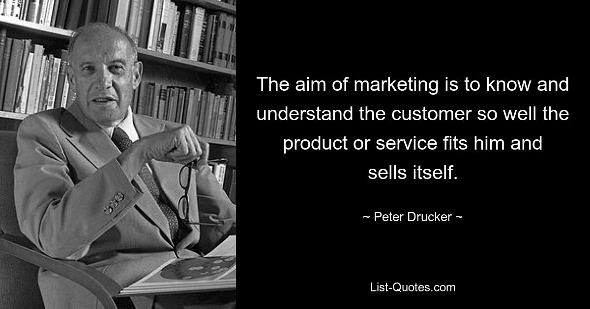 The aim of marketing is to know and understand the customer so well the product or service fits him and sells itself. — © Peter Drucker