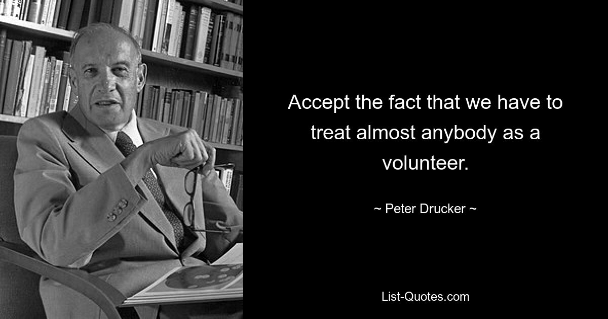 Accept the fact that we have to treat almost anybody as a volunteer. — © Peter Drucker