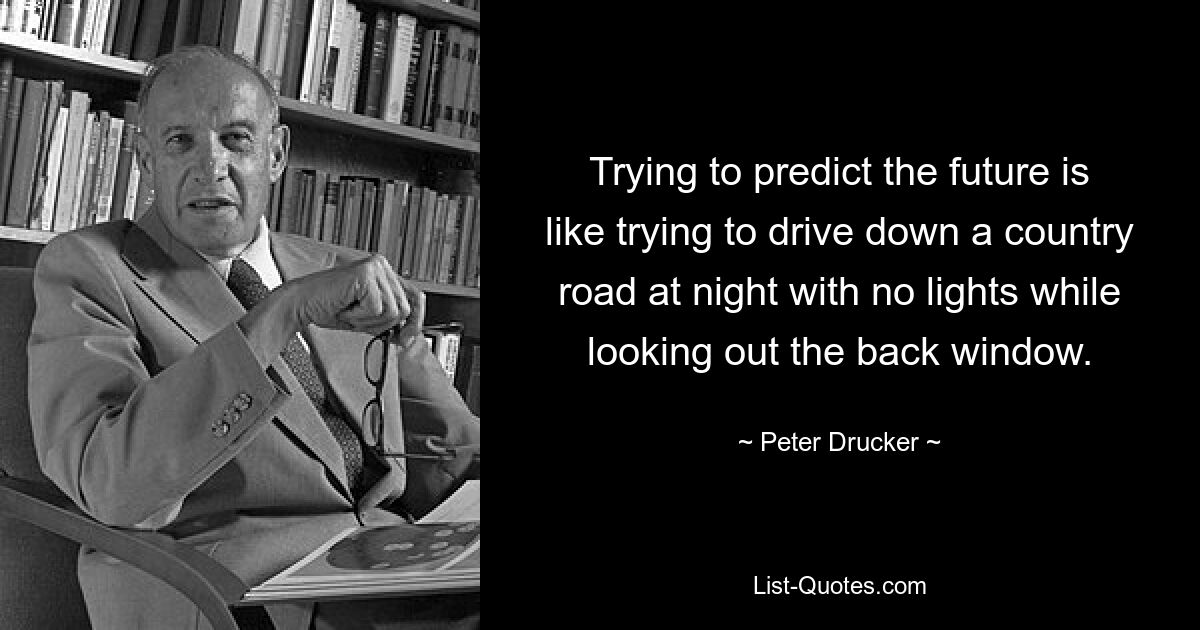 Trying to predict the future is like trying to drive down a country road at night with no lights while looking out the back window. — © Peter Drucker