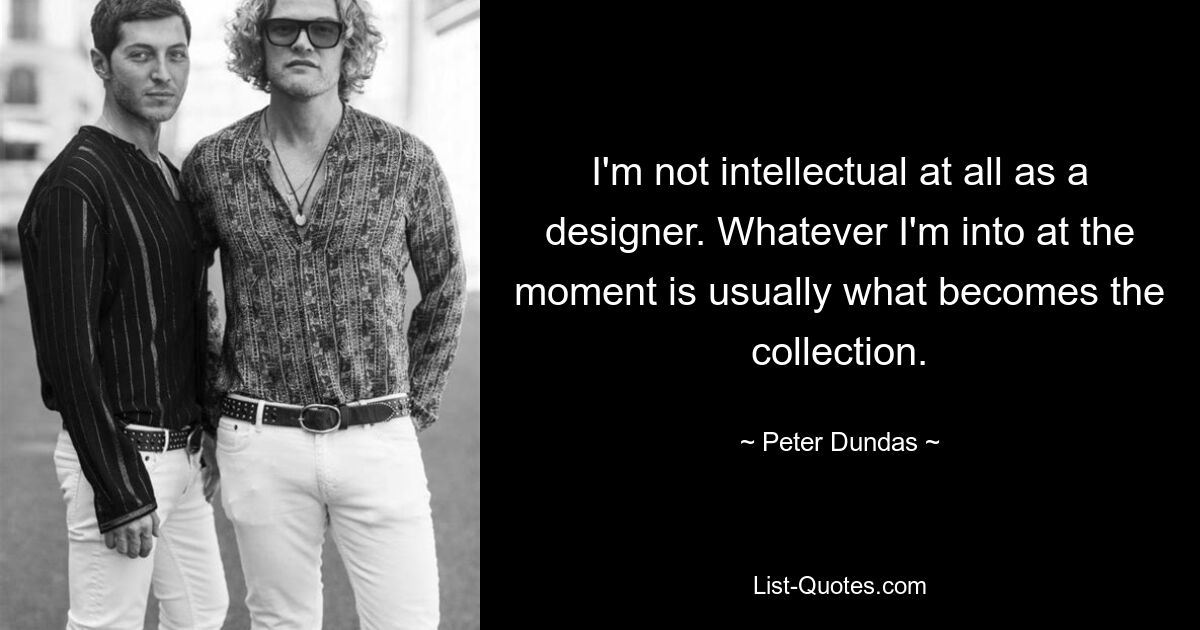 I'm not intellectual at all as a designer. Whatever I'm into at the moment is usually what becomes the collection. — © Peter Dundas