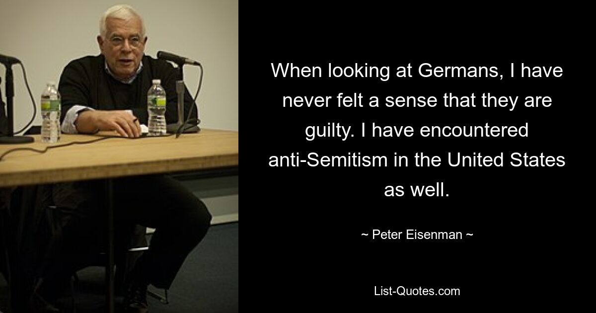 When looking at Germans, I have never felt a sense that they are guilty. I have encountered anti-Semitism in the United States as well. — © Peter Eisenman