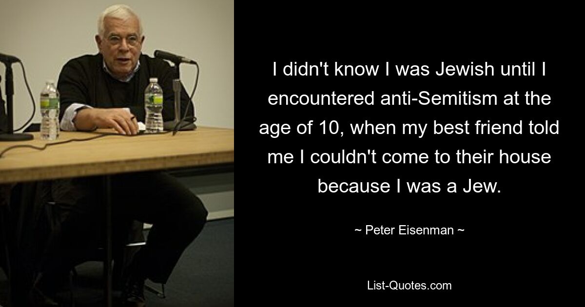 I didn't know I was Jewish until I encountered anti-Semitism at the age of 10, when my best friend told me I couldn't come to their house because I was a Jew. — © Peter Eisenman