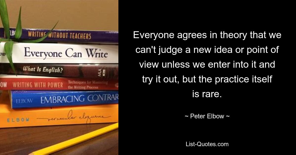 Everyone agrees in theory that we can't judge a new idea or point of view unless we enter into it and try it out, but the practice itself is rare. — © Peter Elbow