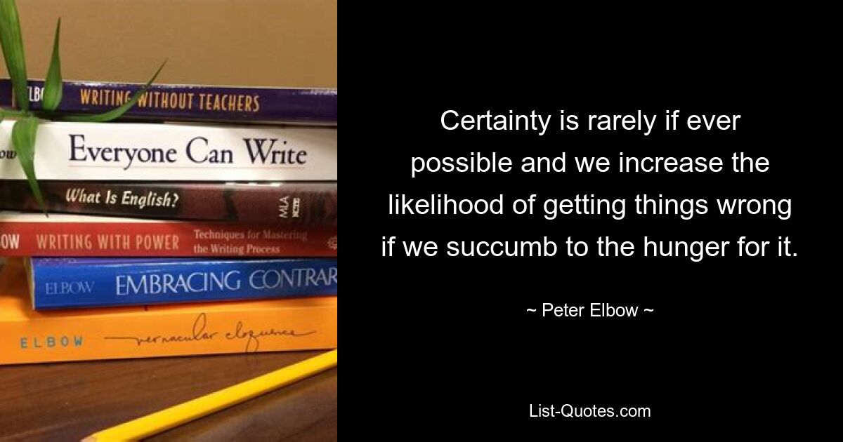 Certainty is rarely if ever possible and we increase the likelihood of getting things wrong if we succumb to the hunger for it. — © Peter Elbow