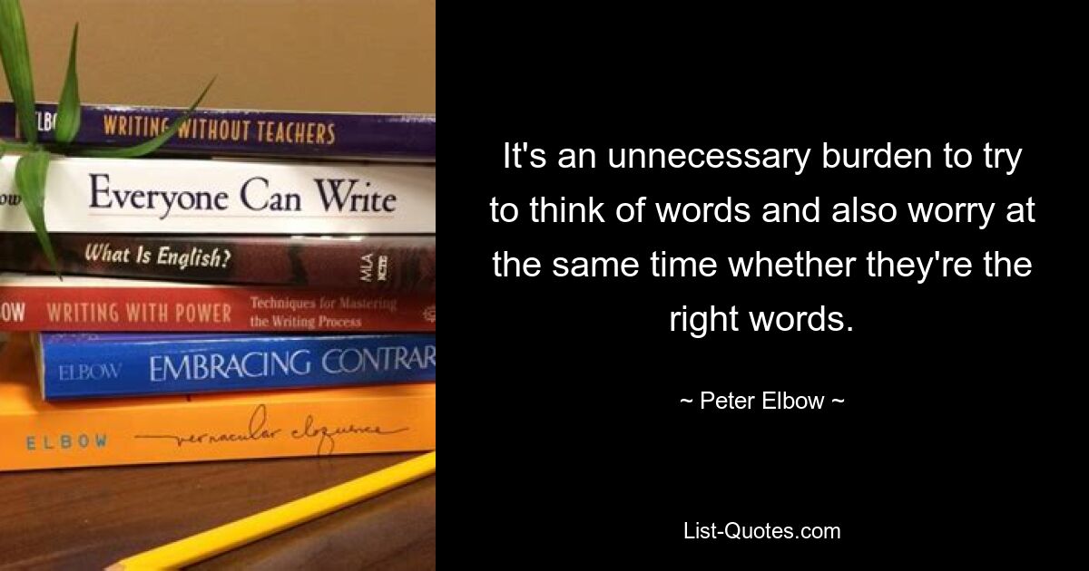 It's an unnecessary burden to try to think of words and also worry at the same time whether they're the right words. — © Peter Elbow