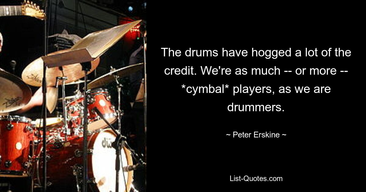 The drums have hogged a lot of the credit. We're as much -- or more -- *cymbal* players, as we are drummers. — © Peter Erskine