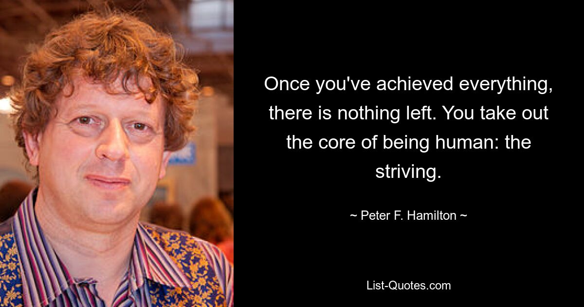 Once you've achieved everything, there is nothing left. You take out the core of being human: the striving. — © Peter F. Hamilton