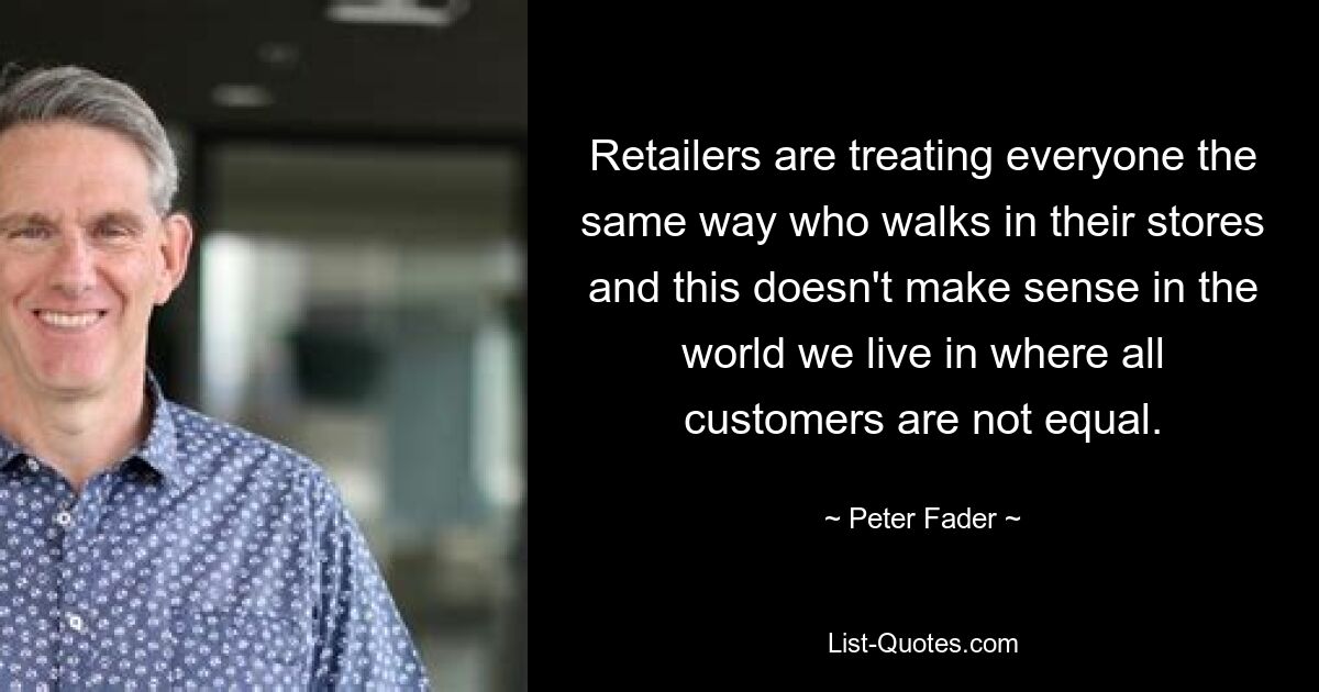 Retailers are treating everyone the same way who walks in their stores and this doesn't make sense in the world we live in where all customers are not equal. — © Peter Fader