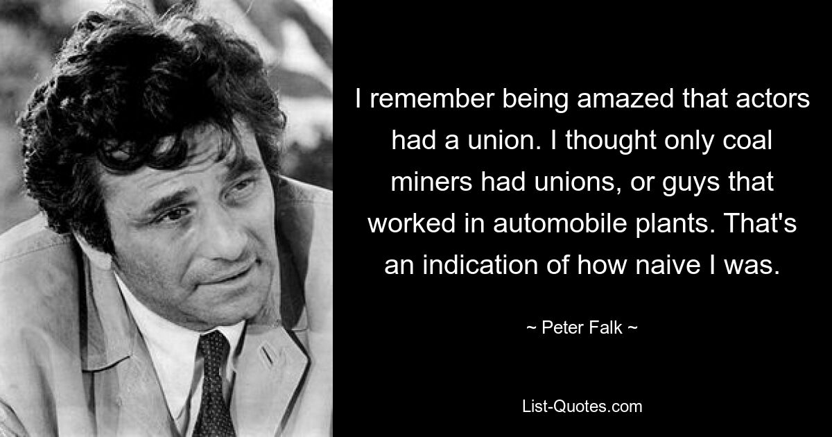 I remember being amazed that actors had a union. I thought only coal miners had unions, or guys that worked in automobile plants. That's an indication of how naive I was. — © Peter Falk