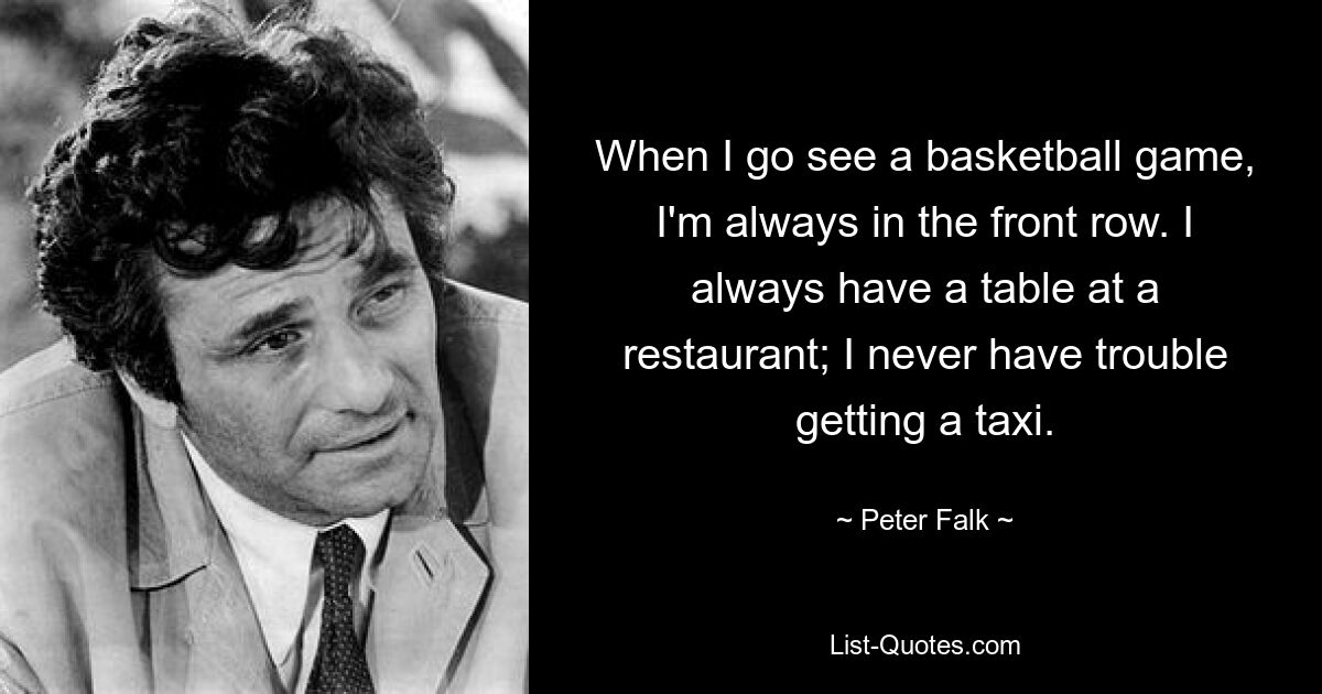 When I go see a basketball game, I'm always in the front row. I always have a table at a restaurant; I never have trouble getting a taxi. — © Peter Falk