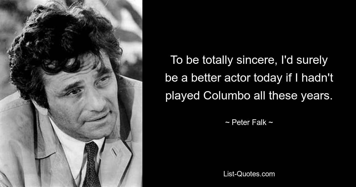 To be totally sincere, I'd surely be a better actor today if I hadn't played Columbo all these years. — © Peter Falk