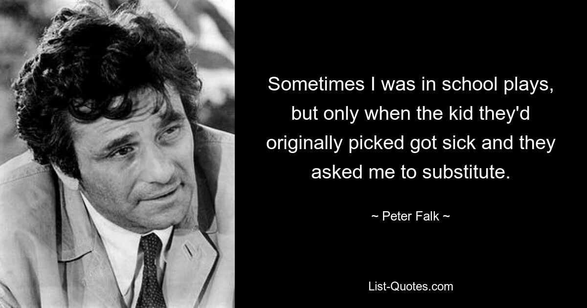 Sometimes I was in school plays, but only when the kid they'd originally picked got sick and they asked me to substitute. — © Peter Falk